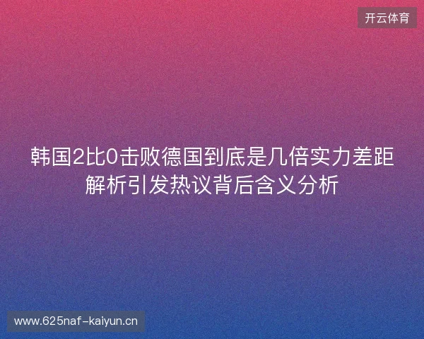韩国2比0击败德国到底是几倍实力差距解析引发热议背后含义分析