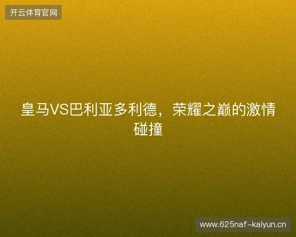 皇马VS巴利亚多利德，荣耀之巅的激情碰撞